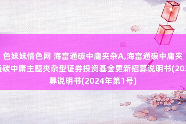 色妹妹情色网 海富通碳中庸夹杂A,海富通碳中庸夹杂C: 海富通碳中庸主题夹杂型证券投资基金更新招募说明书(2024年第1号)