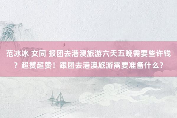 范冰冰 女同 报团去港澳旅游六天五晚需要些许钱？超赞超赞！跟团去港澳旅游需要准备什么？