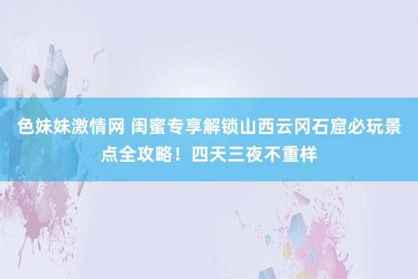 色妹妹激情网 闺蜜专享解锁山西云冈石窟必玩景点全攻略！四天三夜不重样