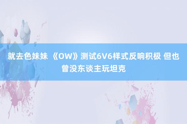 就去色妹妹 《OW》测试6V6样式反响积极 但也曾没东谈主玩坦克