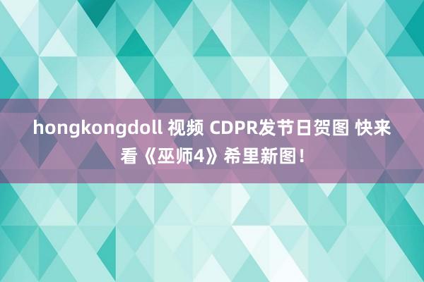 hongkongdoll 视频 CDPR发节日贺图 快来看《巫师4》希里新图！