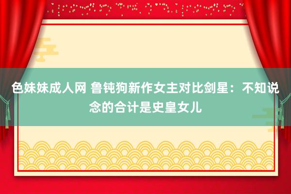 色妹妹成人网 鲁钝狗新作女主对比剑星：不知说念的合计是史皇女儿