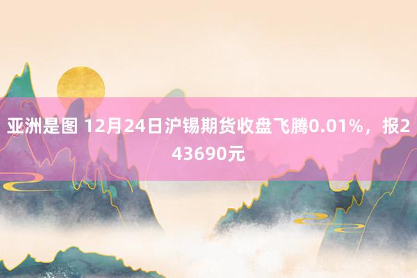 亚洲是图 12月24日沪锡期货收盘飞腾0.01%，报243690元