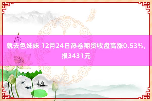 就去色妹妹 12月24日热卷期货收盘高涨0.53%，报3431元