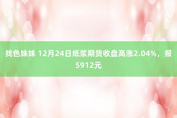 找色妹妹 12月24日纸浆期货收盘高涨2.04%，报5912元