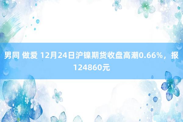 男同 做爱 12月24日沪镍期货收盘高潮0.66%，报124860元