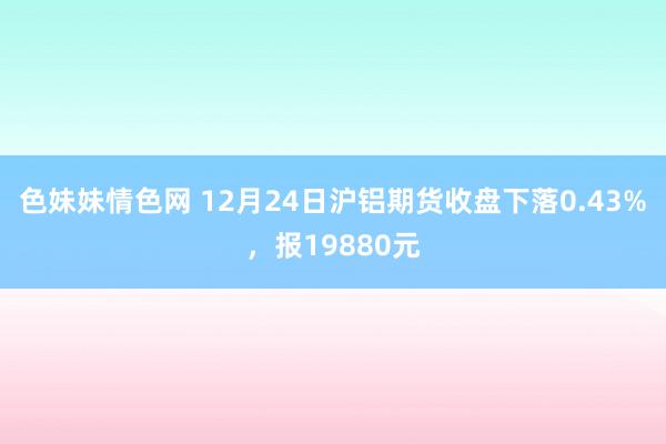 色妹妹情色网 12月24日沪铝期货收盘下落0.43%，报19880元