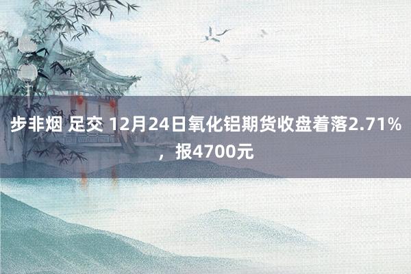 步非烟 足交 12月24日氧化铝期货收盘着落2.71%，报4700元
