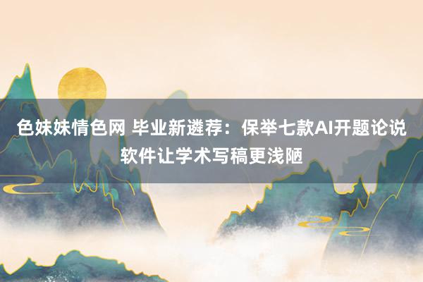 色妹妹情色网 毕业新遴荐：保举七款AI开题论说软件让学术写稿更浅陋