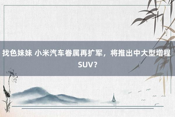 找色妹妹 小米汽车眷属再扩军，将推出中大型增程 SUV？