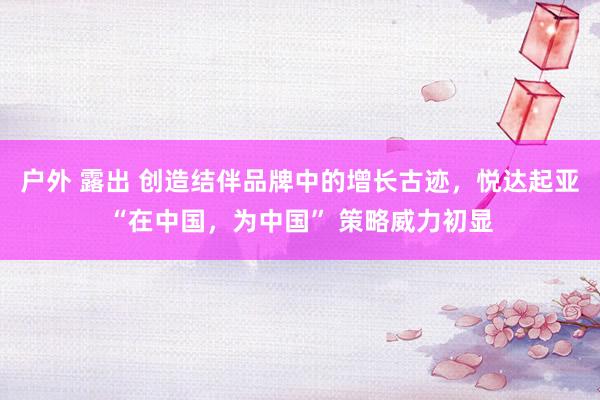 户外 露出 创造结伴品牌中的增长古迹，悦达起亚“在中国，为中国” 策略威力初显