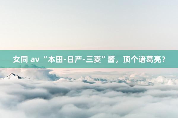 女同 av “本田-日产-三菱”酱，顶个诸葛亮？