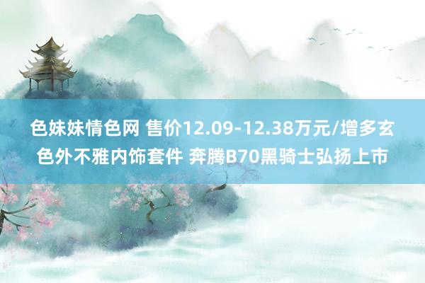 色妹妹情色网 售价12.09-12.38万元/增多玄色外不雅内饰套件 奔腾B70黑骑士弘扬上市