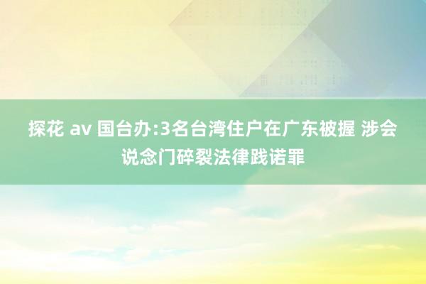 探花 av 国台办:3名台湾住户在广东被握 涉会说念门碎裂法律践诺罪