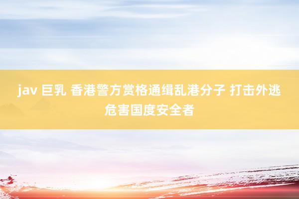 jav 巨乳 香港警方赏格通缉乱港分子 打击外逃危害国度安全者