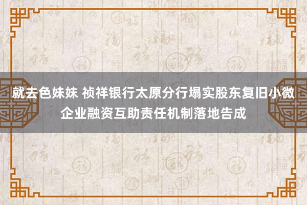 就去色妹妹 祯祥银行太原分行塌实股东复旧小微企业融资互助责任机制落地告成