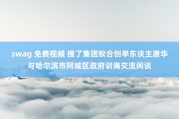 swag 免费视频 搜了集团蚁合创举东谈主唐华与哈尔滨市阿城区政府训诲交流闲谈