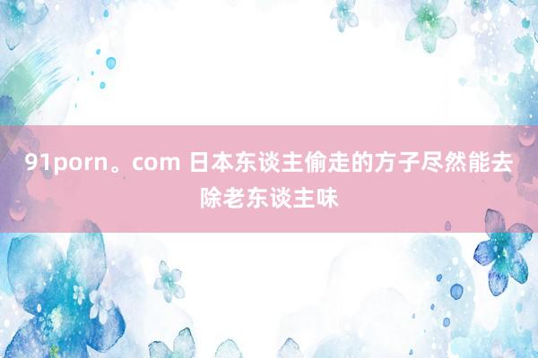 91porn。com 日本东谈主偷走的方子尽然能去除老东谈主味