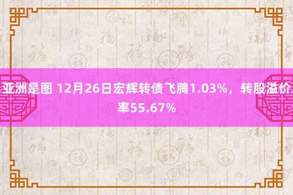 亚洲是图 12月26日宏辉转债飞腾1.03%，转股溢价率55.67%