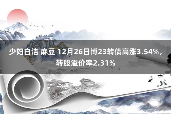 少妇白洁 麻豆 12月26日博23转债高涨3.54%，转股溢价率2.31%