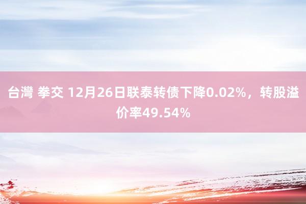 台灣 拳交 12月26日联泰转债下降0.02%，转股溢价率49.54%