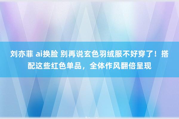 刘亦菲 ai换脸 别再说玄色羽绒服不好穿了！搭配这些红色单品，全体作风翻倍呈现