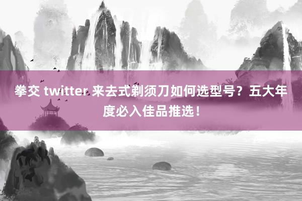 拳交 twitter 来去式剃须刀如何选型号？五大年度必入佳品推选！