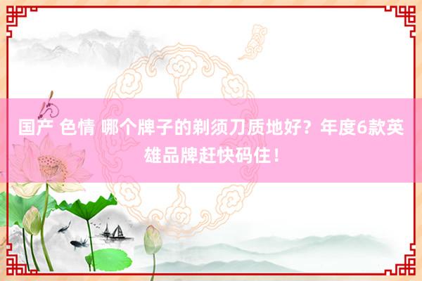 国产 色情 哪个牌子的剃须刀质地好？年度6款英雄品牌赶快码住！