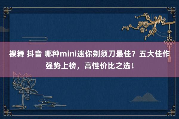 裸舞 抖音 哪种mini迷你剃须刀最佳？五大佳作强势上榜，高性价比之选！