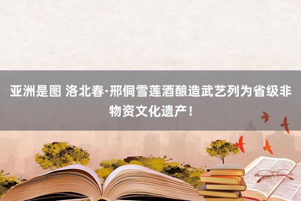 亚洲是图 洛北春·邢侗雪莲酒酿造武艺列为省级非物资文化遗产！