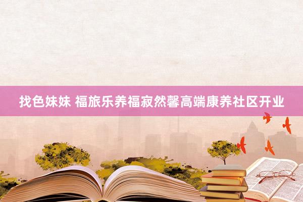 找色妹妹 福旅乐养福寂然馨高端康养社区开业
