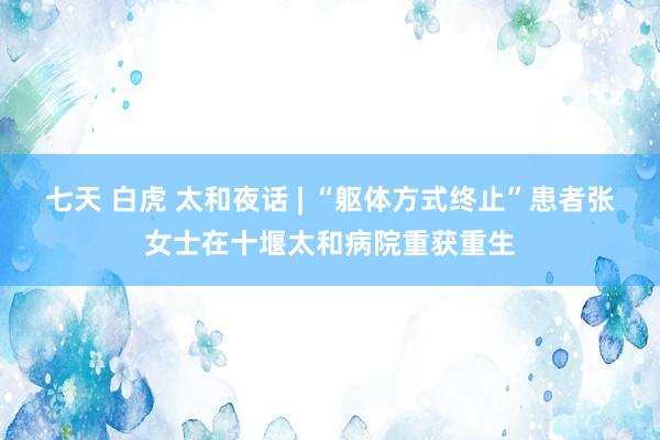 七天 白虎 太和夜话 | “躯体方式终止”患者张女士在十堰太和病院重获重生