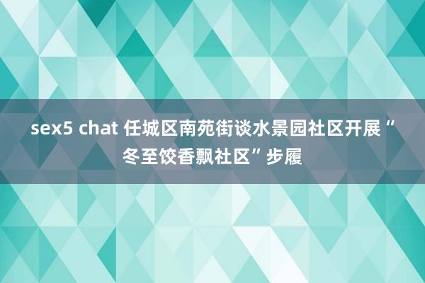 sex5 chat 任城区南苑街谈水景园社区开展“冬至饺香飘社区”步履