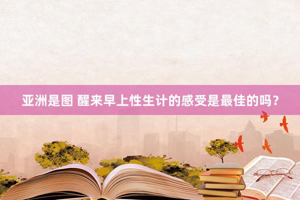 亚洲是图 醒来早上性生计的感受是最佳的吗？
