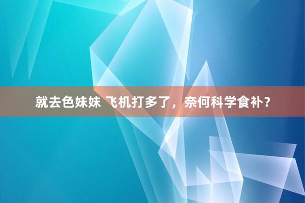 就去色妹妹 飞机打多了，奈何科学食补？