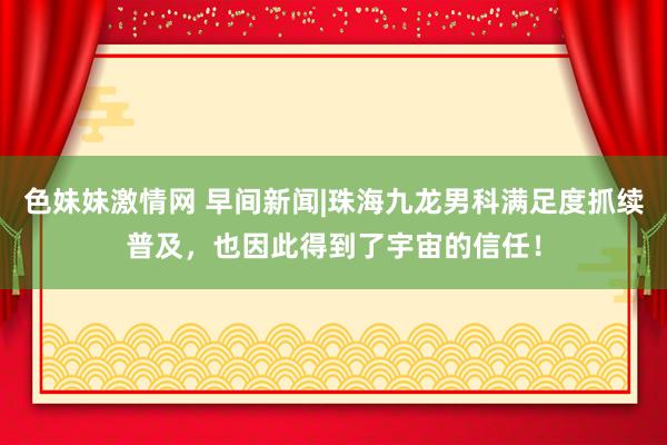 色妹妹激情网 早间新闻|珠海九龙男科满足度抓续普及，也因此得到了宇宙的信任！