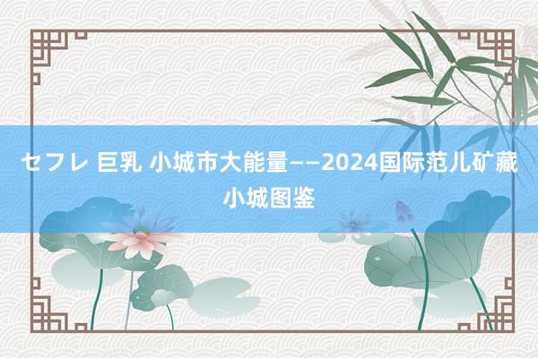 セフレ 巨乳 小城市大能量——2024国际范儿矿藏小城图鉴