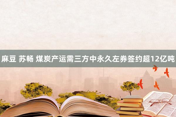 麻豆 苏畅 煤炭产运需三方中永久左券签约超12亿吨
