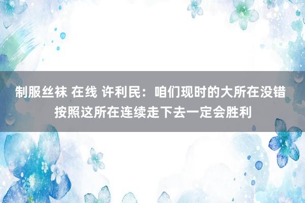 制服丝袜 在线 许利民：咱们现时的大所在没错 按照这所在连续走下去一定会胜利