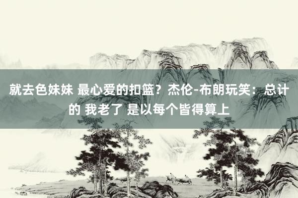 就去色妹妹 最心爱的扣篮？杰伦-布朗玩笑：总计的 我老了 是以每个皆得算上