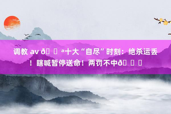 调教 av 🔪十大“自尽”时刻：绝杀运丢！瞎喊暂停送命！两罚不中🙃