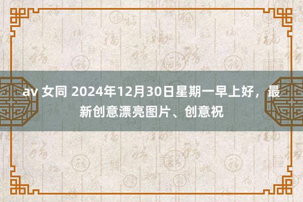 av 女同 2024年12月30日星期一早上好，最新创意漂亮图片、创意祝
