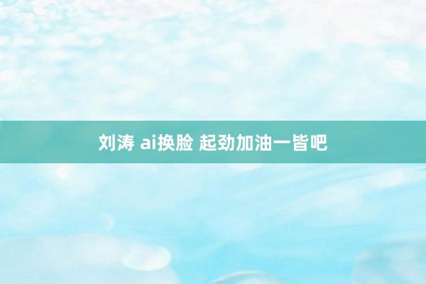 刘涛 ai换脸 起劲加油一皆吧