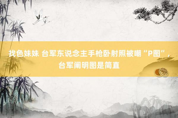 找色妹妹 台军东说念主手枪卧射照被嘲“P图”，台军阐明图是简直