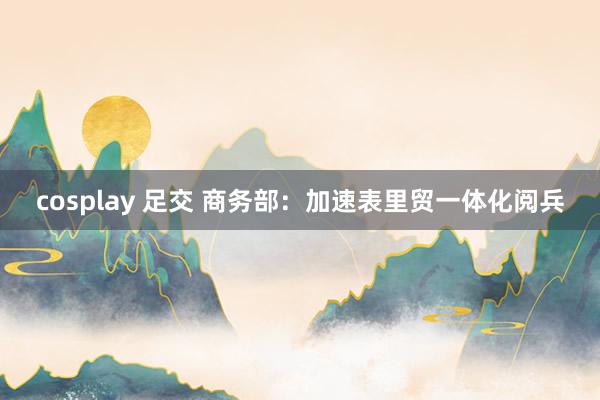 cosplay 足交 商务部：加速表里贸一体化阅兵
