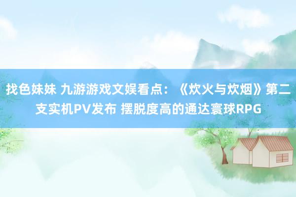 找色妹妹 九游游戏文娱看点：《炊火与炊烟》第二支实机PV发布 摆脱度高的通达寰球RPG