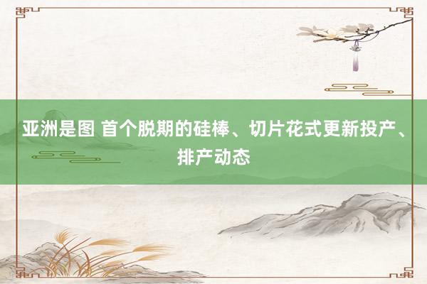 亚洲是图 首个脱期的硅棒、切片花式更新投产、排产动态