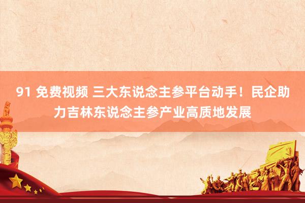 91 免费视频 三大东说念主参平台动手！民企助力吉林东说念主参产业高质地发展