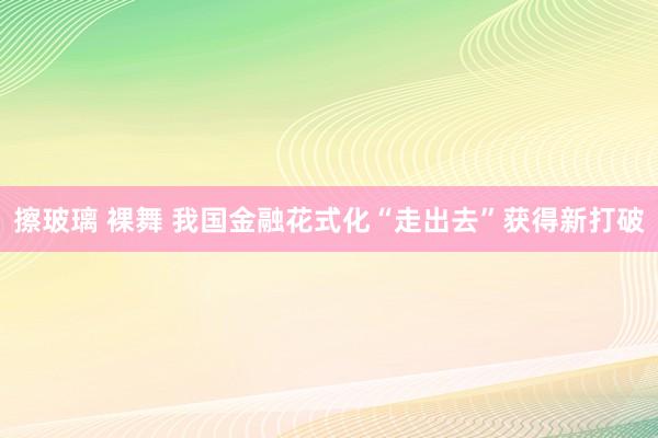 擦玻璃 裸舞 我国金融花式化“走出去”获得新打破