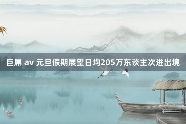 巨屌 av 元旦假期展望日均205万东谈主次进出境